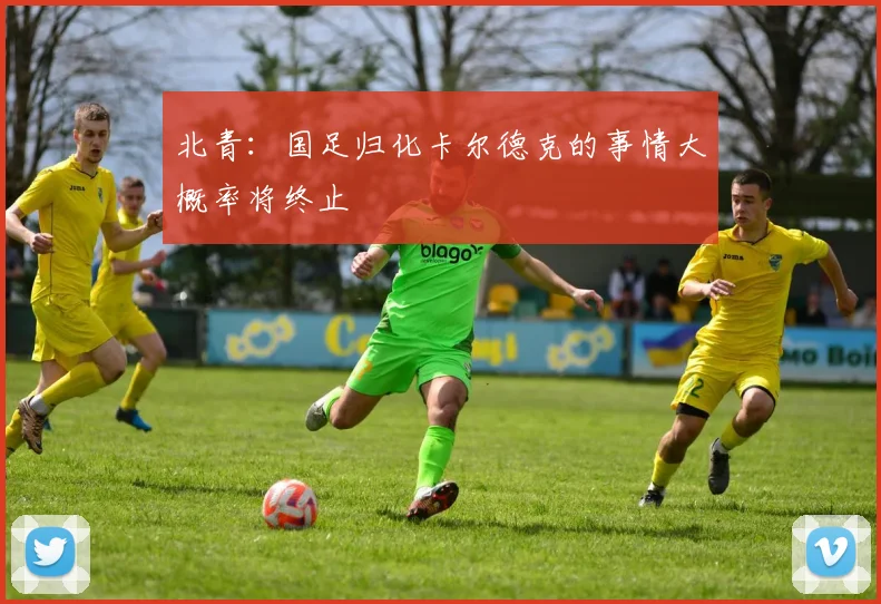 北青：国足归化卡尔德克的事情大概率将终止