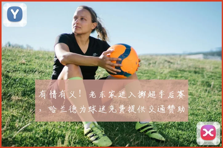 有情有义！老东家进入挪超季后赛，哈兰德为球迷免费提供交通赞助