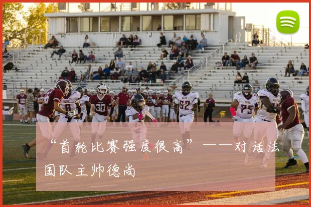 “首轮比赛强度很高”——对话法国队主帅德尚