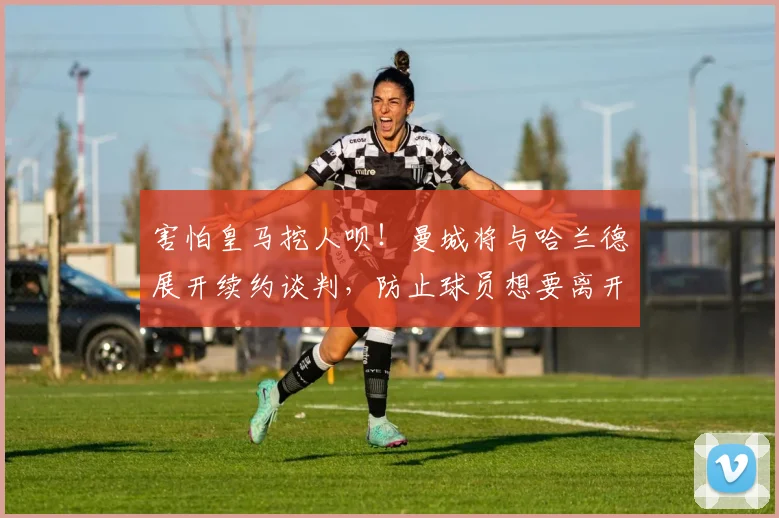 害怕皇马挖人呗！曼城将与哈兰德展开续约谈判，防止球员想要离开