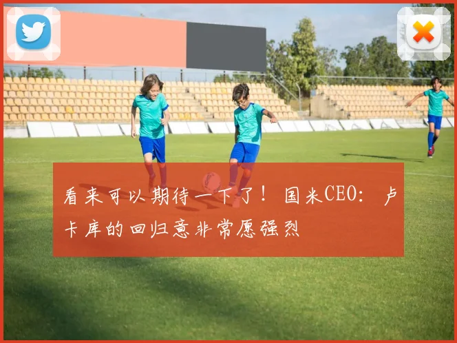 看来可以期待一下了！国米CEO：卢卡库的回归意非常愿强烈