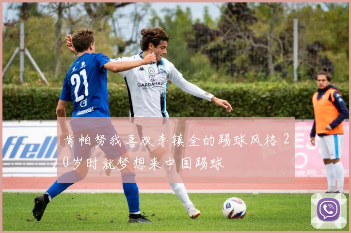 肯帕努我喜欢李镇全的踢球风格 20岁时就梦想来中国踢球