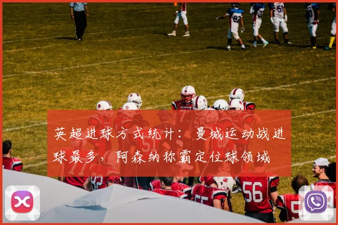 英超进球方式统计：曼城运动战进球最多，阿森纳称霸定位球领域