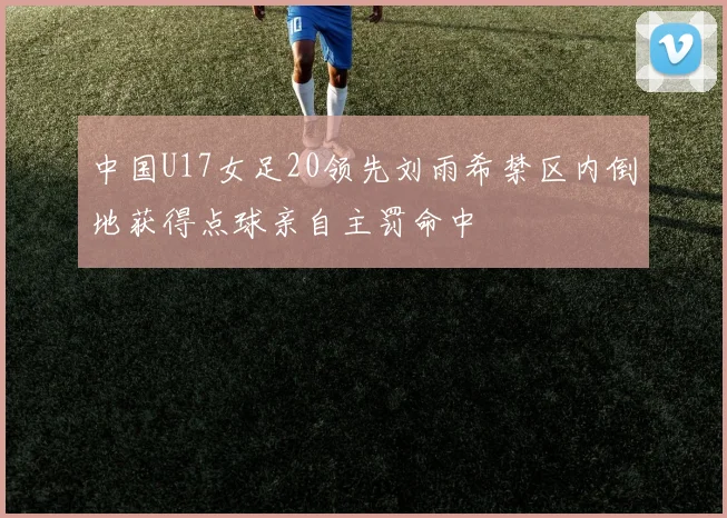 中国U17女足20领先刘雨希禁区内倒地获得点球亲自主罚命中