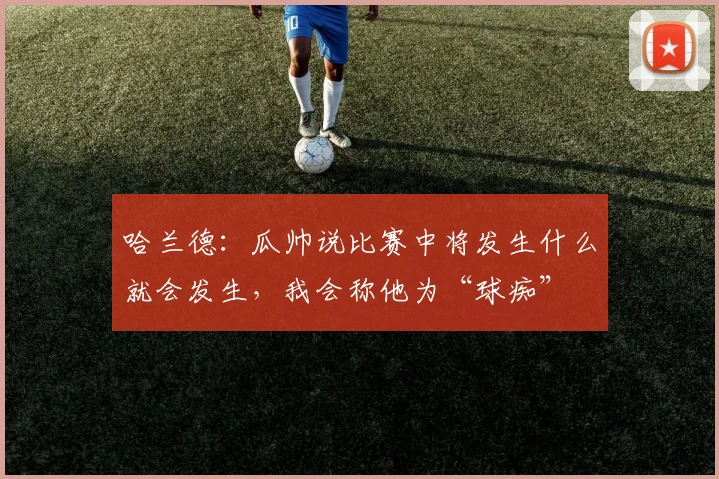 哈兰德：瓜帅说比赛中将发生什么就会发生，我会称他为“球痴”