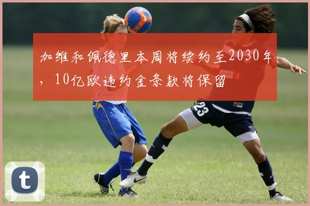 加维和佩德里本周将续约至2030年，10亿欧违约金条款将保留