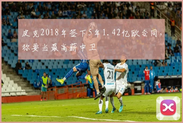 皮克2018年签下5年1.42亿欧合同，称要当最高薪中卫