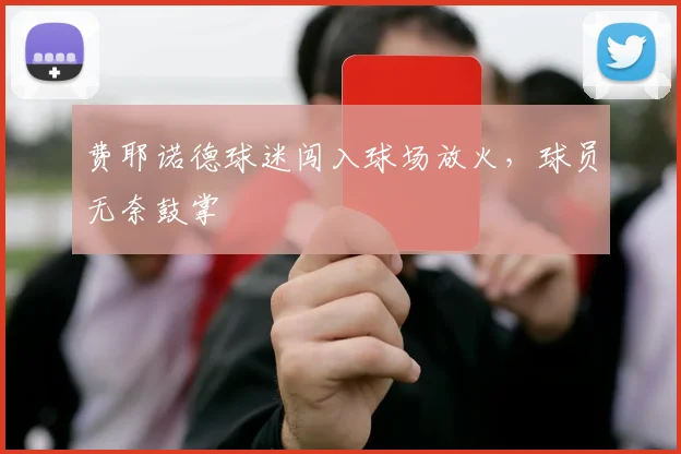 费耶诺德球迷闯入球场放火，球员无奈鼓掌