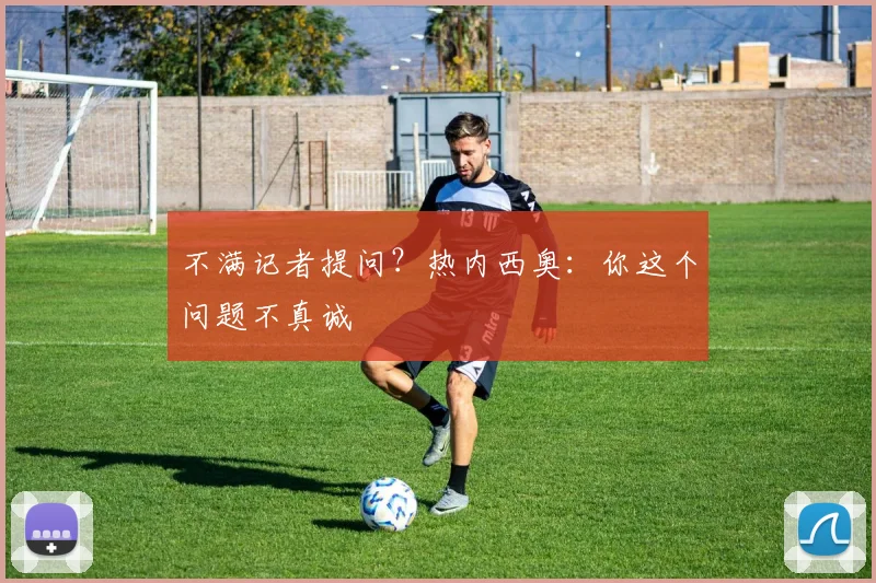 不满记者提问？热内西奥：你这个问题不真诚