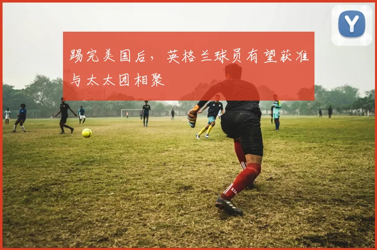 踢完美国后，英格兰球员有望获准与太太团相聚