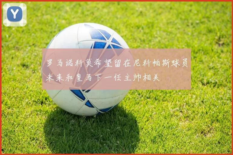 罗马诺科莫希望留在尼科帕斯球员未来和皇马下一任主帅相关