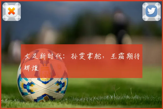 女足新时代：孙雯掌舵，王霜期待辉煌