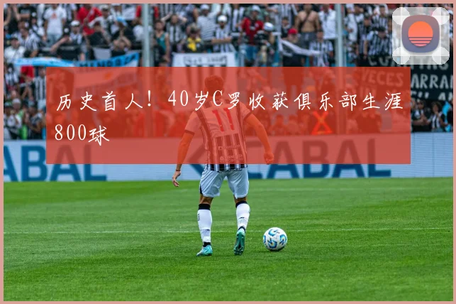 历史首人！40岁C罗收获俱乐部生涯800球