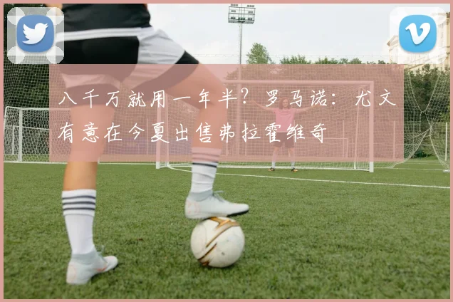 八千万就用一年半？罗马诺：尤文有意在今夏出售弗拉霍维奇
