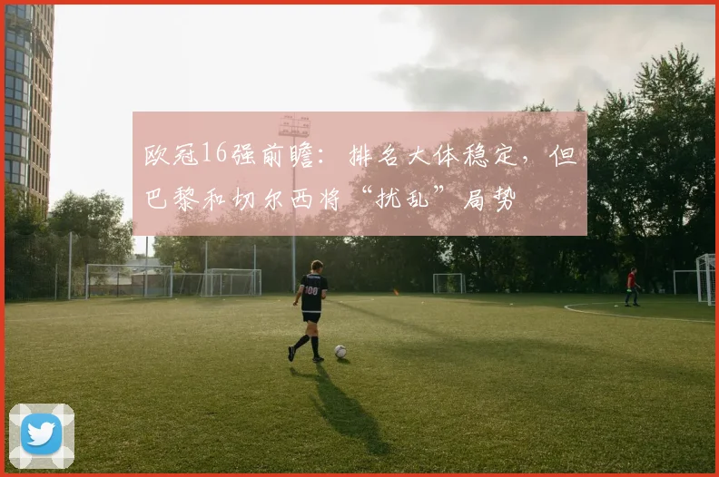 欧冠16强前瞻：排名大体稳定，但巴黎和切尔西将“扰乱”局势