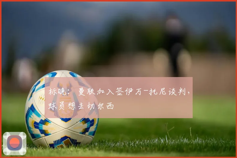 标晚：曼联加入签伊万-托尼谈判，球员想去切尔西