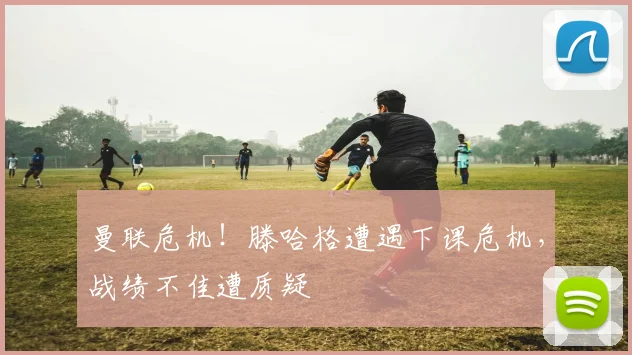 曼联危机！滕哈格遭遇下课危机，战绩不佳遭质疑