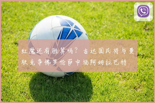 红魔还有胜算吗？吉达国民将与曼联竞争佛罗伦萨中场阿姆拉巴特