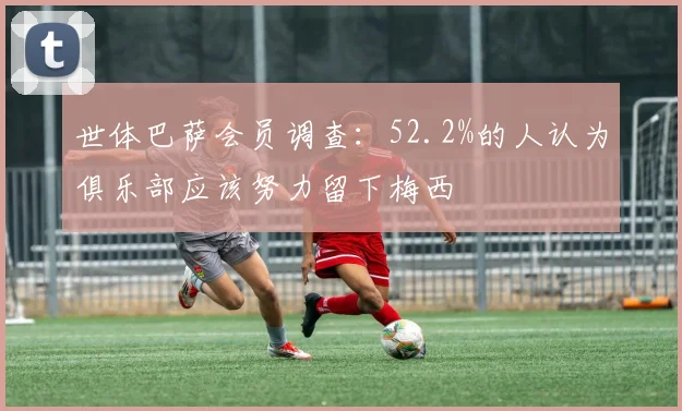 世体巴萨会员调查：52.2%的人认为俱乐部应该努力留下梅西
