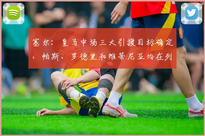 塞尔：皇马中场三大引援目标确定，帕斯、罗德里和维蒂尼亚均在列