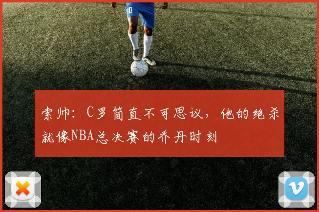 索帅：C罗简直不可思议，他的绝杀就像NBA总决赛的乔丹时刻
