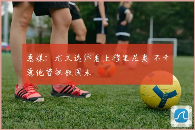 意媒：尤文选帅看上穆里尼奥 不介意他曾执教国米