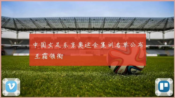 中国女足东京奥运会集训名单公布 王霜领衔
