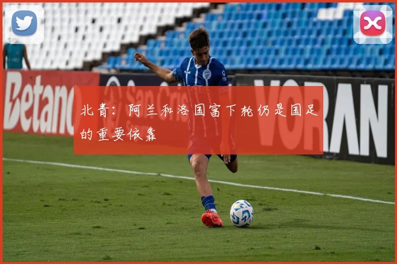 北青：阿兰和洛国富下轮仍是国足的重要依靠