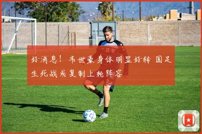 好消息！韦世豪身体明显好转 国足生死战或复制上轮阵容