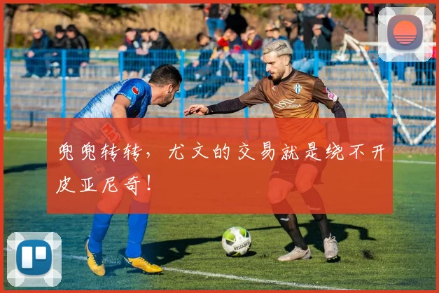 兜兜转转，尤文的交易就是绕不开皮亚尼奇！