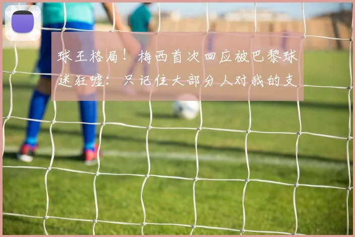 球王格局！梅西首次回应被巴黎球迷狂嘘：只记住大部分人对我的支持