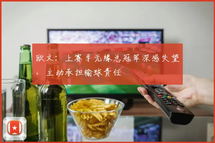欧文：上赛季无缘总冠军深感失望，主动承担输球责任