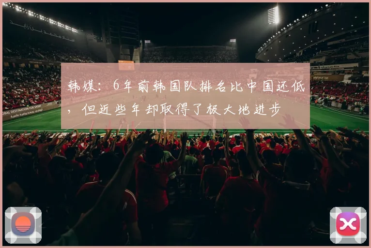 韩媒：6年前韩国队排名比中国还低，但近些年却取得了极大地进步