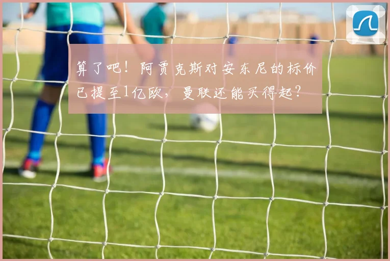 算了吧！阿贾克斯对安东尼的标价已提至1亿欧，曼联还能买得起？