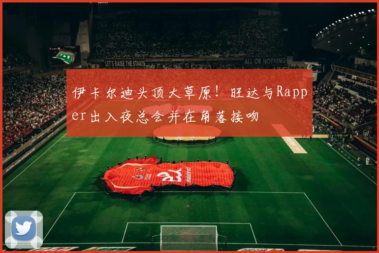 伊卡尔迪头顶大草原！旺达与Rapper出入夜总会并在角落接吻