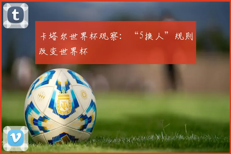 卡塔尔世界杯观察：“5换人”规则改变世界杯