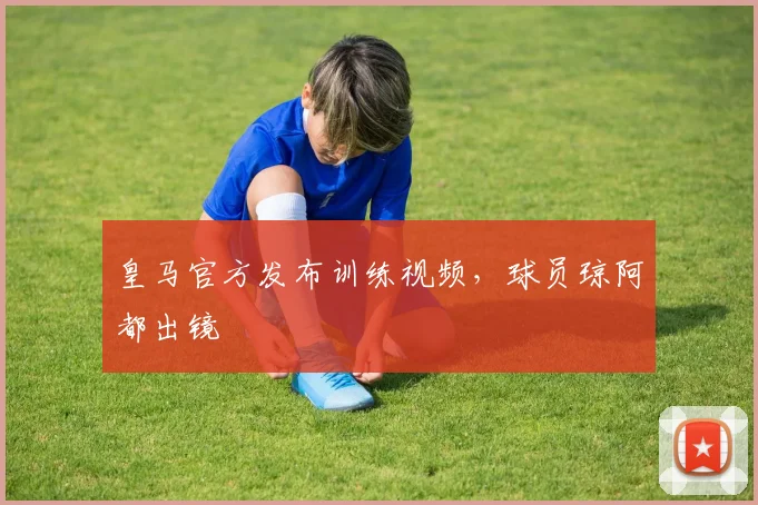 皇马官方发布训练视频，球员琼阿都出镜