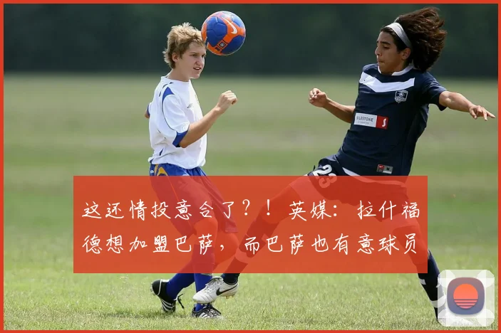 这还情投意合了？！英媒：拉什福德想加盟巴萨，而巴萨也有意球员