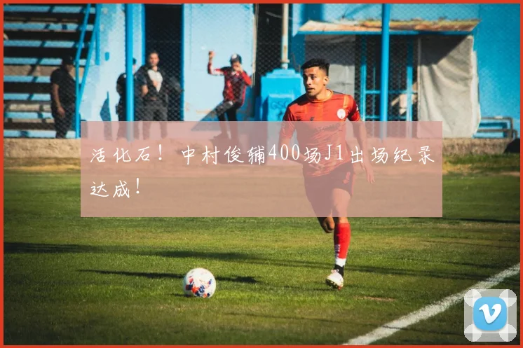 活化石！中村俊辅400场J1出场纪录达成！