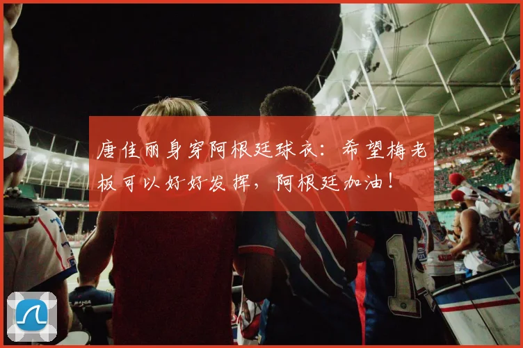 唐佳丽身穿阿根廷球衣：希望梅老板可以好好发挥，阿根廷加油！