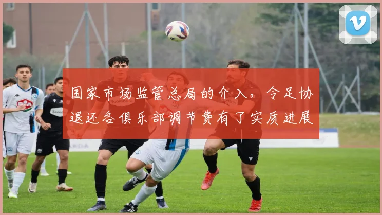 国家市场监管总局的介入，令足协退还各俱乐部调节费有了实质进展