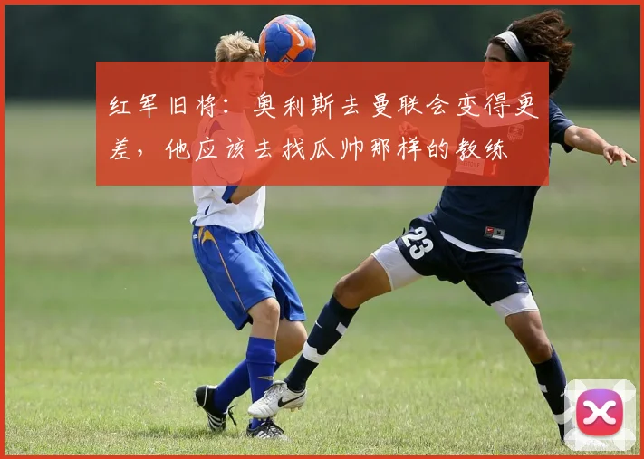 红军旧将：奥利斯去曼联会变得更差，他应该去找瓜帅那样的教练